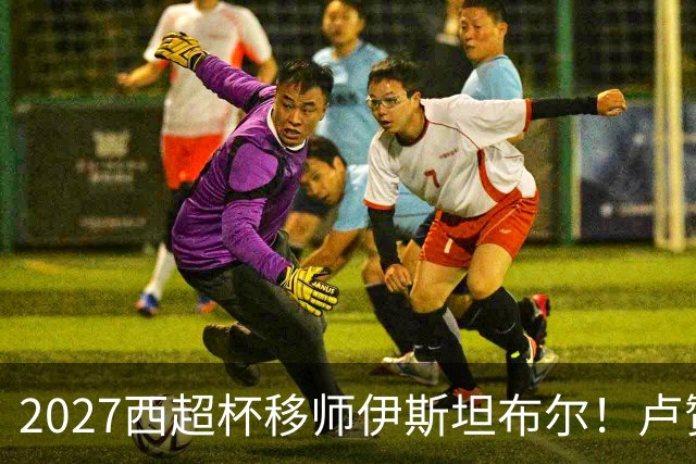 2027西超杯移师伊斯坦布尔！卢赞：西超杯潜在受众超过一亿人